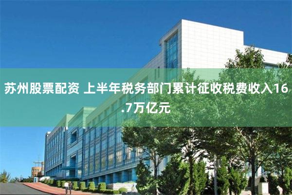 苏州股票配资 上半年税务部门累计征收税费收入16.7万亿元