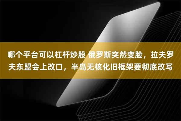 哪个平台可以杠杆炒股 俄罗斯突然变脸，拉夫罗夫东盟会上改口，半岛无核化旧框架要彻底改写