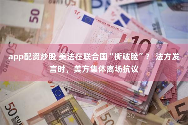 app配资炒股 美法在联合国“撕破脸”？ 法方发言时，美方集体离场抗议