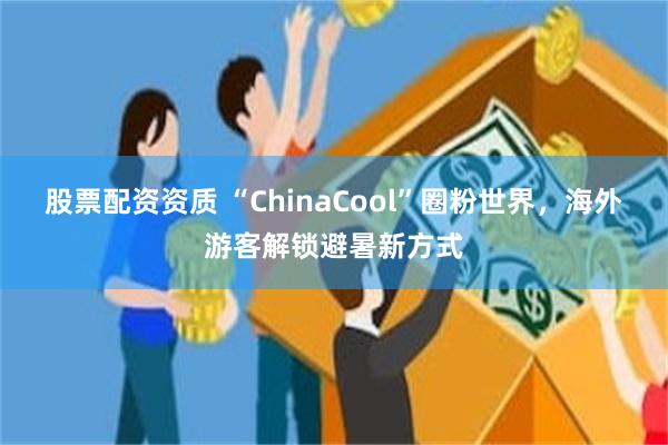 股票配资资质 “ChinaCool”圈粉世界，海外游客解锁避暑新方式