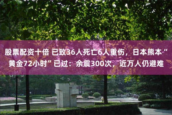 股票配资十倍 已致36人死亡6人重伤，日本熊本“黄金72小时”已过：余震300次，近万人仍避难