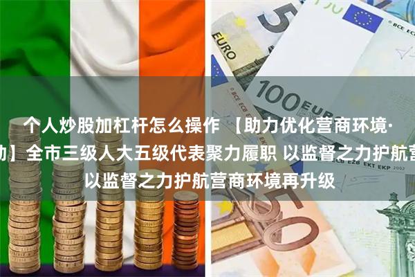 个人炒股加杠杆怎么操作 【助力优化营商环境·人大代表在行动】全市三级人大五级代表聚力履职 以监督之力护航营商环境再升级
