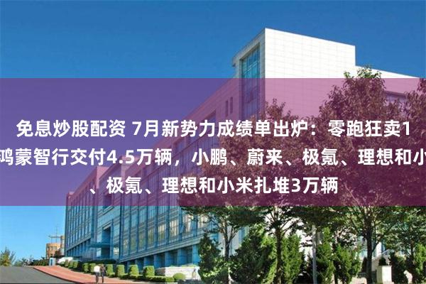 免息炒股配资 7月新势力成绩单出炉：零跑狂卖10万辆登顶，鸿蒙智行交付4.5万辆，小鹏、蔚来、极氪、理想和小米扎堆3万辆