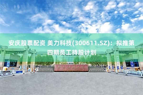 安庆股票配资 美力科技(300611.SZ)：拟推第四期员工持股计划