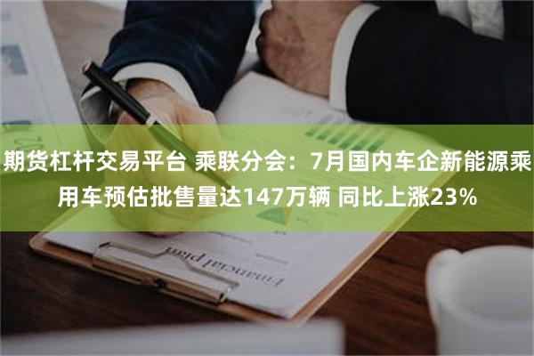期货杠杆交易平台 乘联分会：7月国内车企新能源乘用车预估批售量达147万辆 同比上涨23%