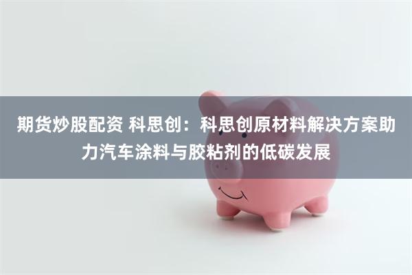 期货炒股配资 科思创：科思创原材料解决方案助力汽车涂料与胶粘剂的低碳发展