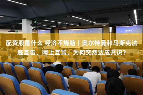 配资股是什么 经济不烧脑｜奥尔特曼和马斯克法庭互告、网上互骂，为何突然达成共识？