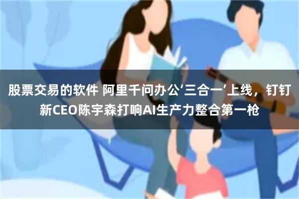 股票交易的软件 阿里千问办公‘三合一’上线，钉钉新CEO陈宇森打响AI生产力整合第一枪