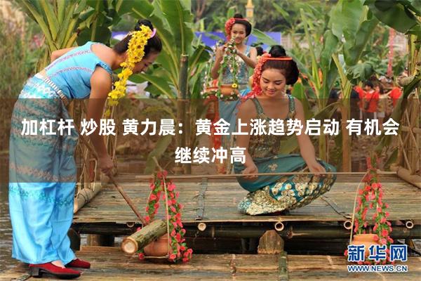 加杠杆 炒股 黄力晨：黄金上涨趋势启动 有机会继续冲高