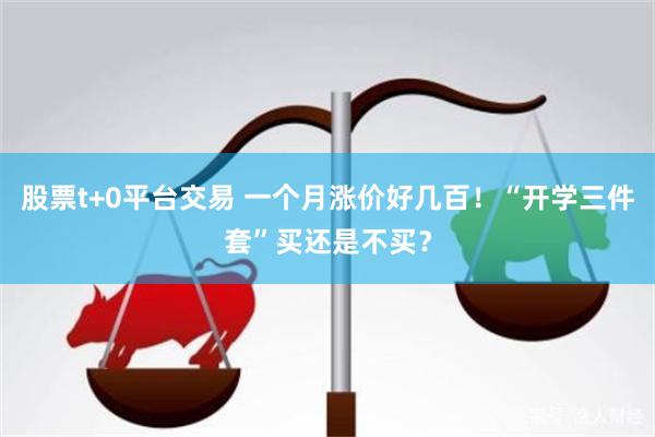 股票t+0平台交易 一个月涨价好几百！“开学三件套”买还是不买？