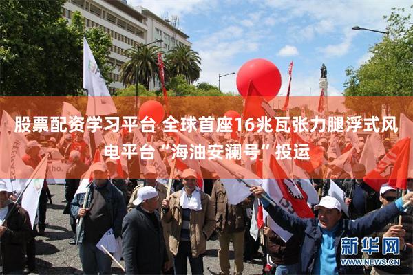 股票配资学习平台 全球首座16兆瓦张力腿浮式风电平台“海油安澜号”投运