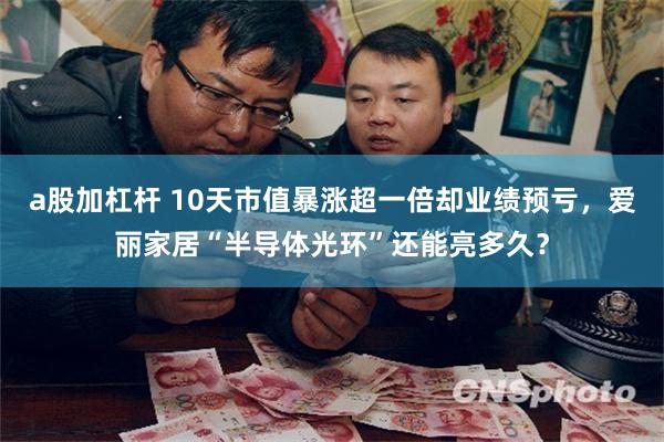a股加杠杆 10天市值暴涨超一倍却业绩预亏，爱丽家居“半导体光环”还能亮多久？