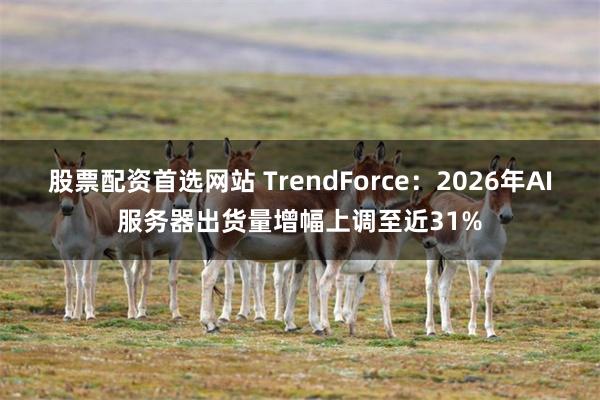 股票配资首选网站 TrendForce：2026年AI服务器出货量增幅上调至近31%