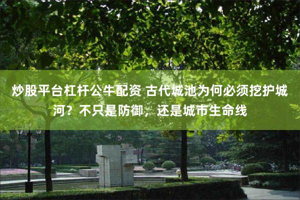 炒股平台杠杆公牛配资 古代城池为何必须挖护城河？不只是防御，还是城市生命线