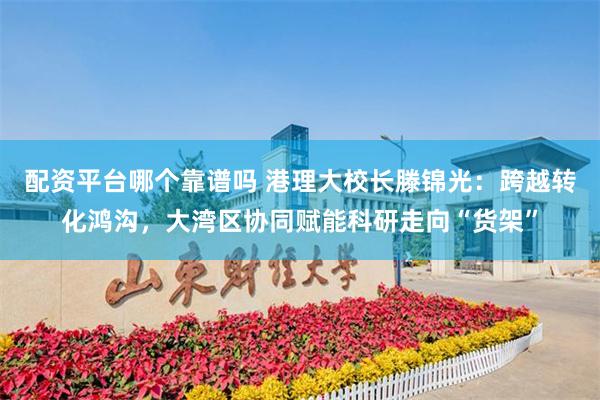 配资平台哪个靠谱吗 港理大校长滕锦光：跨越转化鸿沟，大湾区协同赋能科研走向“货架”