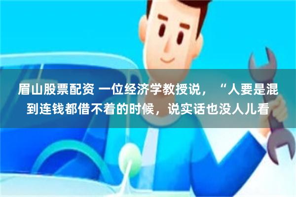 眉山股票配资 一位经济学教授说, “人要是混到连钱都借不着的时候,说实话也没人儿看
