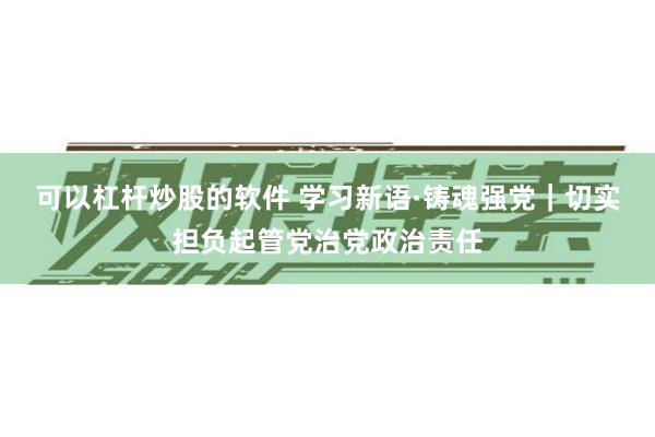 可以杠杆炒股的软件 学习新语·铸魂强党｜切实担负起管党治党政治责任
