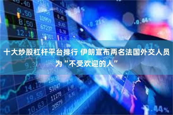 十大炒股杠杆平台排行 伊朗宣布两名法国外交人员为“不受欢迎的人”