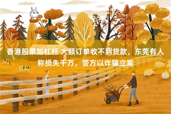 香港股票加杠杆 大额订单收不到货款，东莞有人称损失千万，警方以诈骗立案