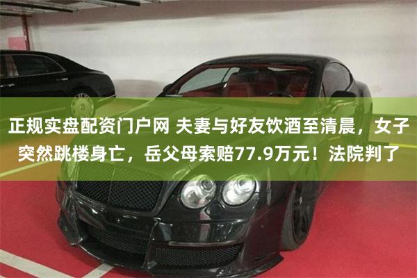 正规实盘配资门户网 夫妻与好友饮酒至清晨，女子突然跳楼身亡，岳父母索赔77.9万元！法院判了