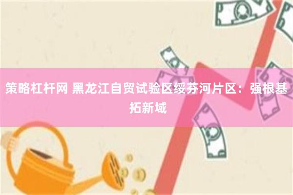 策略杠杆网 黑龙江自贸试验区绥芬河片区：强根基 拓新域