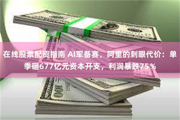 在线股票配资指南 AI军备赛，阿里的刺眼代价：单季砸677亿元资本开支，利润暴跌75％