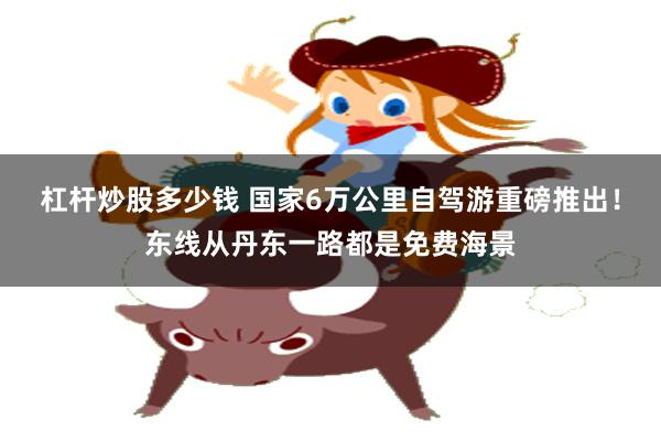 杠杆炒股多少钱 国家6万公里自驾游重磅推出！东线从丹东一路都是免费海景