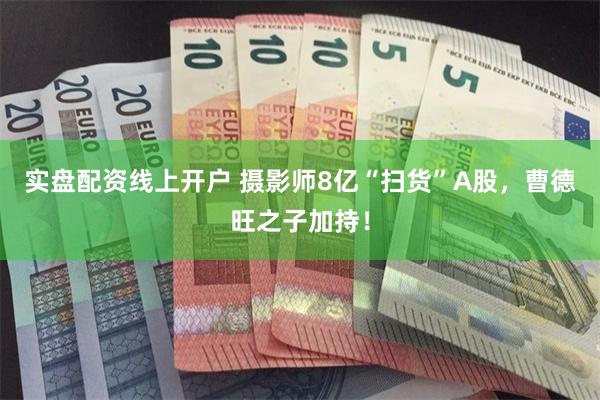 实盘配资线上开户 摄影师8亿“扫货”A股，曹德旺之子加持！