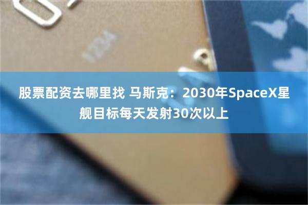 股票配资去哪里找 马斯克：2030年SpaceX星舰目标每天发射30次以上