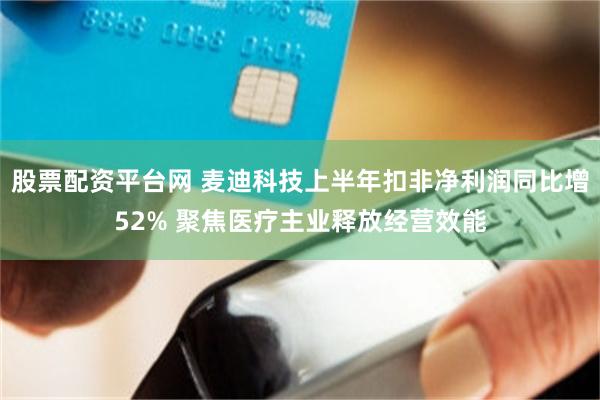 股票配资平台网 麦迪科技上半年扣非净利润同比增52% 聚焦医疗主业释放经营效能