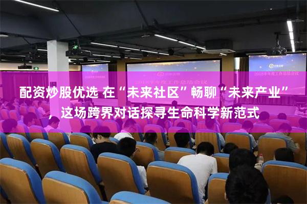 配资炒股优选 在“未来社区”畅聊“未来产业”，这场跨界对话探寻生命科学新范式