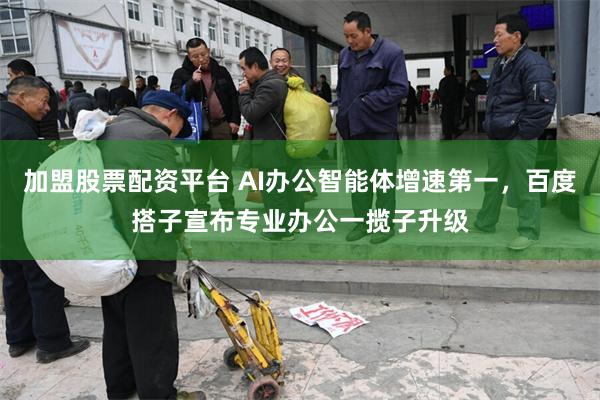 加盟股票配资平台 AI办公智能体增速第一，百度搭子宣布专业办公一揽子升级