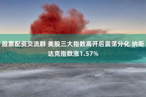 股票配资交流群 美股三大指数高开后震荡分化 纳斯达克指数涨1.57%