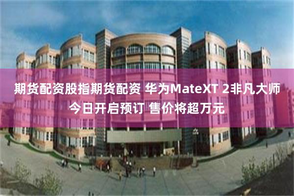 期货配资股指期货配资 华为MateXT 2非凡大师今日开启预订 售价将超万元
