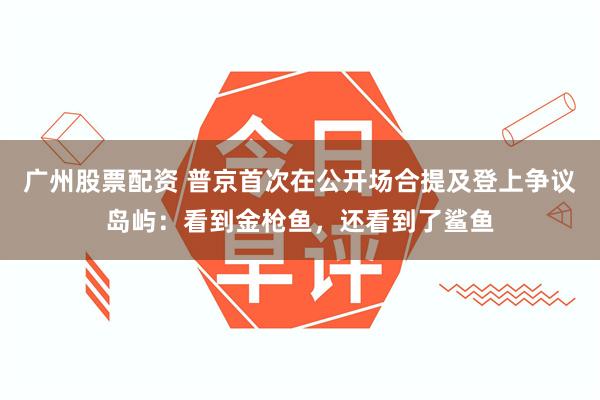 广州股票配资 普京首次在公开场合提及登上争议岛屿：看到金枪鱼，还看到了鲨鱼