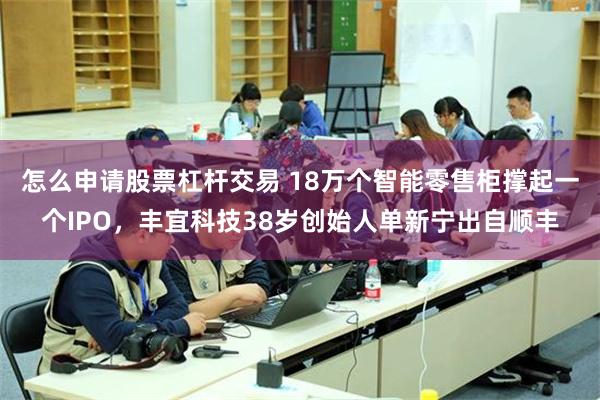 怎么申请股票杠杆交易 18万个智能零售柜撑起一个IPO，丰宜科技38岁创始人单新宁出自顺丰