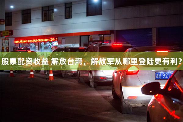股票配资收益 解放台湾，解放军从哪里登陆更有利？