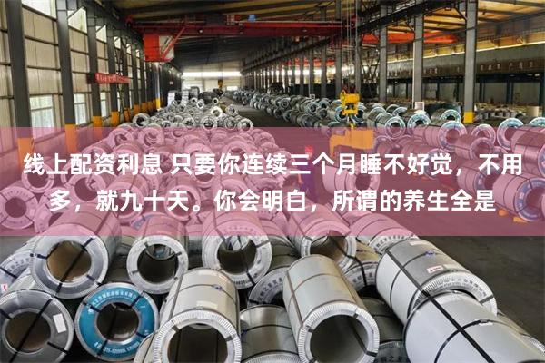 线上配资利息 只要你连续三个月睡不好觉，不用多，就九十天。你会明白，所谓的养生全是