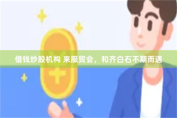 借钱炒股机构 来服贸会，和齐白石不期而遇