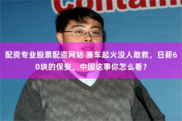 配资专业股票配资网站 赛车起火没人敢救，日薪60块的保安，中国这事你怎么看？
