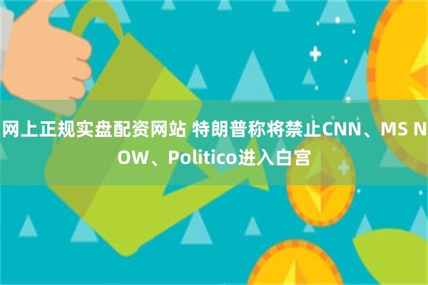 网上正规实盘配资网站 特朗普称将禁止CNN、MS NOW、Politico进入白宫