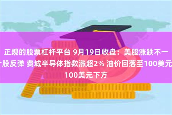 正规的股票杠杆平台 9月19日收盘：美股涨跌不一 芯片股反弹 费城半导体指数涨超2% 油价回落至100美元下方