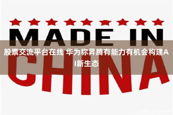 股票交流平台在线 华为称昇腾有能力有机会构建AI新生态