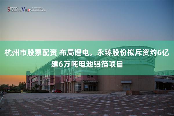杭州市股票配资 布局锂电，永臻股份拟斥资约6亿建6万吨电池铝箔项目