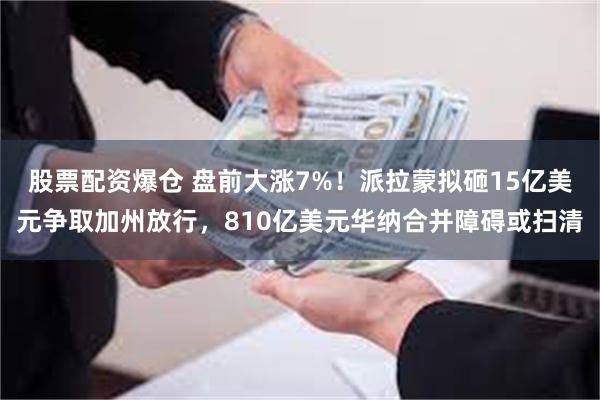 股票配资爆仓 盘前大涨7%！派拉蒙拟砸15亿美元争取加州放行，810亿美元华纳合并障碍或扫清