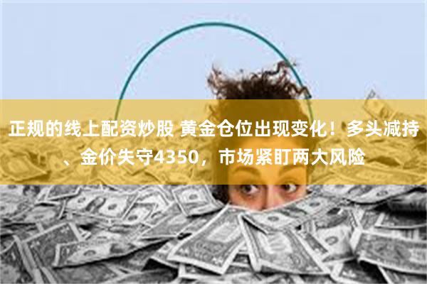 正规的线上配资炒股 黄金仓位出现变化！多头减持、金价失守4350，市场紧盯两大风险