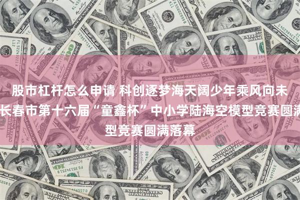 股市杠杆怎么申请 科创逐梦海天阔少年乘风向未来——长春市第十六届“童鑫杯”中小学陆海空模型竞赛圆满落幕