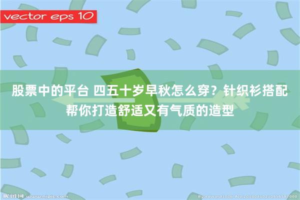股票中的平台 四五十岁早秋怎么穿？针织衫搭配帮你打造舒适又有气质的造型
