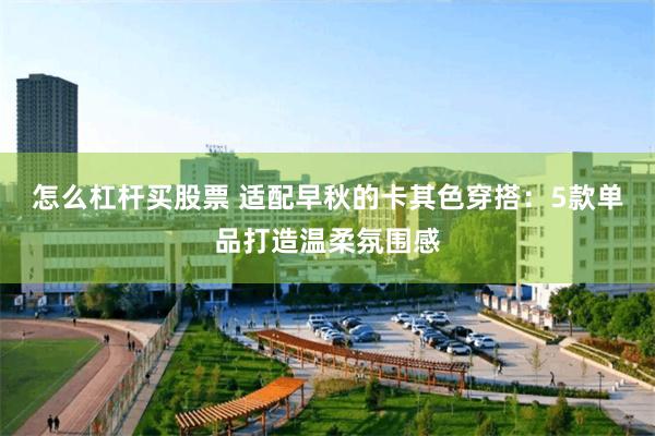 怎么杠杆买股票 适配早秋的卡其色穿搭：5款单品打造温柔氛围感