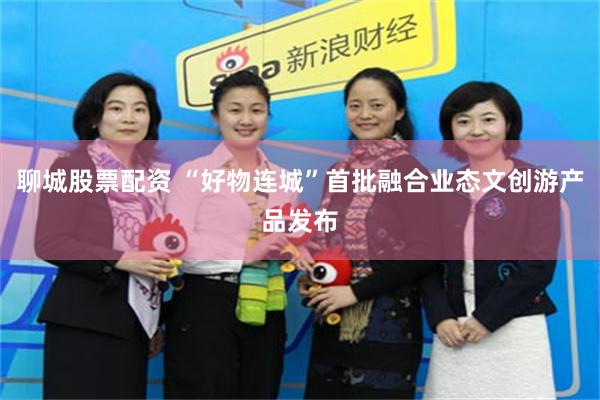 聊城股票配资 “好物连城”首批融合业态文创游产品发布